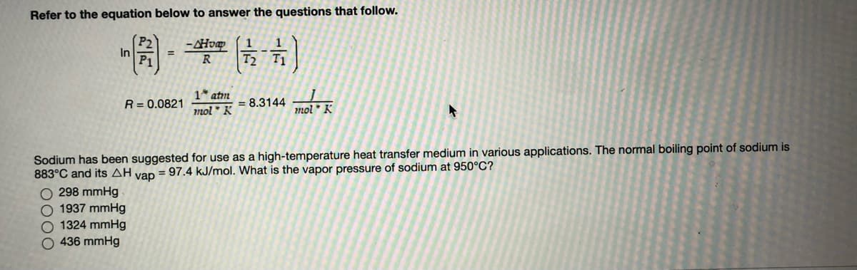 Refer to the equation below to answer the questions that follow.
1
In
=
R
T2 T1
1* atım
R = 0.0821
= 8.3144
mol * K
mol * K
Sodium has been suggested for use as a high-temperature heat transfer medium in various applications. The normal boiling point of sodium is
883°C and its AH vap = 97.4 kJ/mol. What is the vapor pressure of sodium at 950°C?
298 mmHg
O 1937 mmHg
O 1324 mmHg
O 436 mmHg
