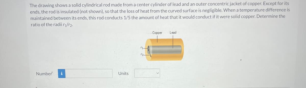 The drawing shows a solid cylindrical rod made from a center cylinder of lead and an outer concentric jacket of copper. Except for its
ends, the rod is insulated (not shown), so that the loss of heat from the curved surface is negligible. When a temperature difference is
maintained between its ends, this rod conducts 1/5 the amount of heat that it would conduct if it were solid copper. Determine the
ratio of the radii r1/r2.
Number i
Units
Copper
Lead
