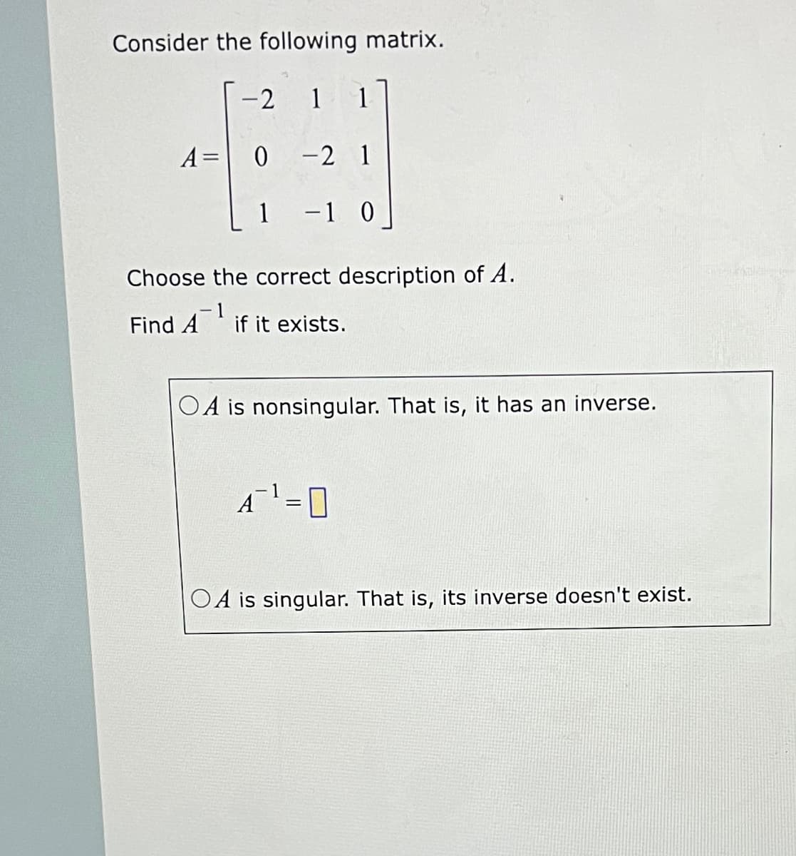 Consider the following matrix.
-2
1 1
A= 0 -2 1
1 -1 0
Choose the correct description of A.
Find A
if it exists.
OA is nonsingular. That is, it has an inverse.
A=0
OA is singular. That is, its inverse doesn't exist.
