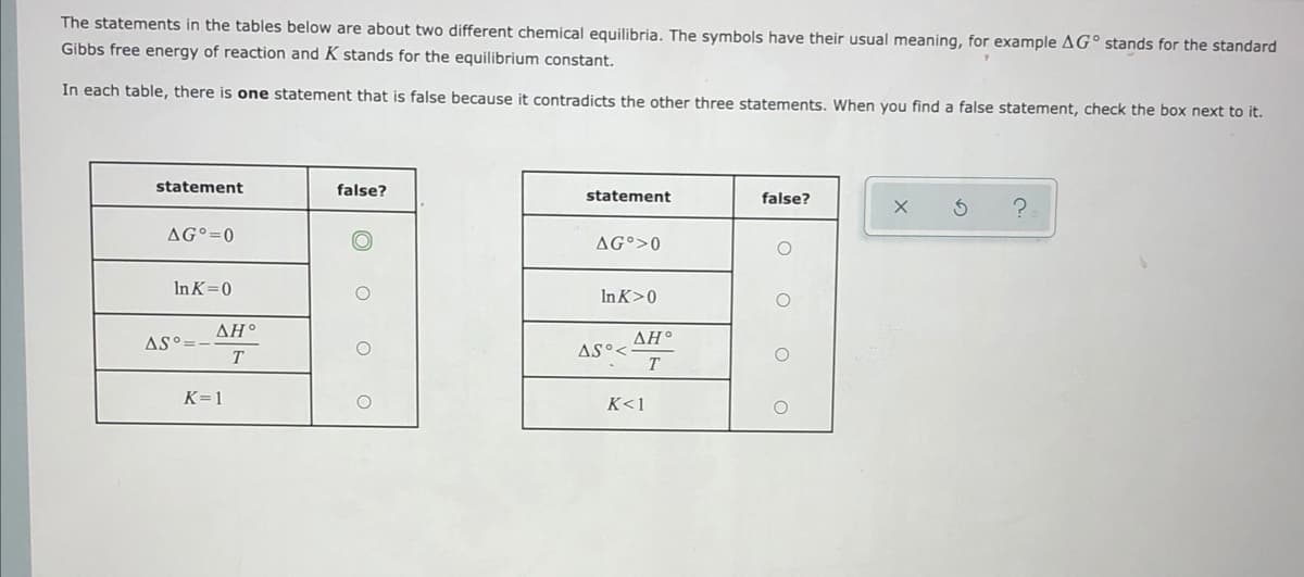 The statements in the tables below are about two different chemical equilibria. The symbols have their usual meaning, for example AG° stands for the standard
Gibbs free energy of reaction and K stands for the equilibrium constant.
In each table, there is one statement that is false because it contradicts the other three statements. When you find a false statement, check the box next to it.
statement
false?
statement
false?
AG°=0
AG°>0
In K=0
InK>0
ΔΗ.
ΔΗ.
AS°=
AS°<
T
K=1
K<1
