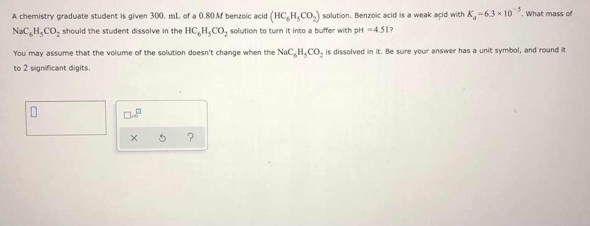 What mass of
A chemistry graduate student is given 300. mL of a 0.80M benzoic acid (HC,H,CO,) solution. Benzoic acid is a weak acid with K,=6.3 x 10
NaC H,CO, should the student dissolve in the HC,H,CO, solution to turn it into a buffer with pH =4.51?
You may assume that the volume of the solution doesn't change when the NaC,H,CO, is dissolved in it. Be sure your answer has a unit symbol, and round it
to 2 significant digits.
