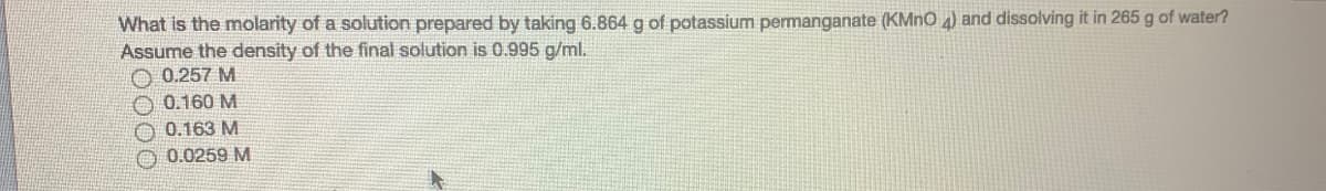 What is the molarity of a solution prepared by taking 6.864g of potassium permanganate (KMNO 4) and dissolving it in 265 g of water?
Assume the density of the final solution is 0.995 g/ml.
0.257 M
0.160 M
0.163 M
O 0.0259 M
