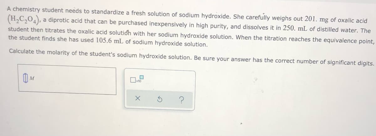 A chemistry student needs to standardize a fresh solution of sodium hydroxide. She carefully weighs out 201. mg of oxalic acid
(H,C,04), a diprotic acid that can be purchased inexpensively in high purity, and dissolves it in 250. mL of distilled water. The
student then titrates the oxalic acid solutioh with her sodium hydroxide solution. When the titration reaches the equivalence point,
the student finds she has used 105.6 mL of sodium hydroxide solution.
Calculate the molarity of the student's sodium hydroxide solution. Be sure your answer has the correct number of significant digits.

