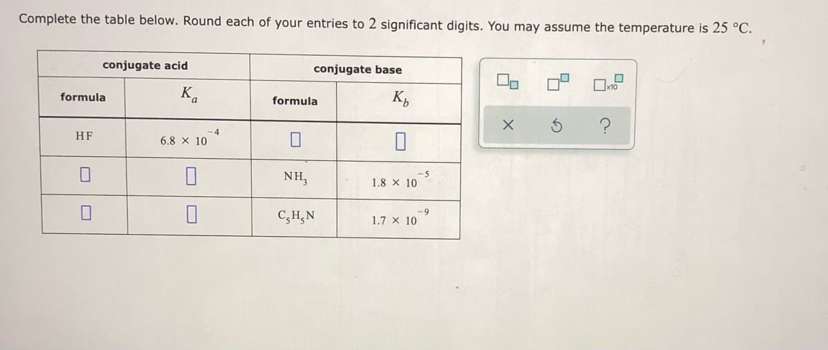 Complete the table below. Round each of your entries to 2 significant digits. You may assume the temperature is 25 °C.
conjugate acid
conjugate base
K.
K,
formula
formula
HF
6.8 x 10
NH,
-5
1.8 x 10
C,H,N
6-
1.7 x 10
