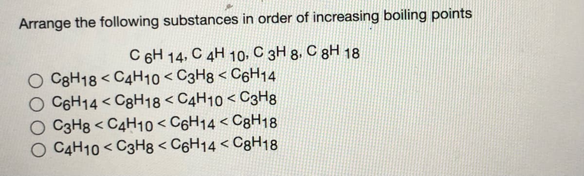 Arrange the following substances in order of increasing boiling points
C 6H 14, C 4H 10, C 3H 8. C gH 18
C8H18 < C4H10 < C3H8 < C6H14
O C6H14 < C8H18 < C4H10 < C3H8
O C3H8 < C4H10 < C6H14 < C8H18
C4H10 < C3H8 < C6H14 < C8H18
く
