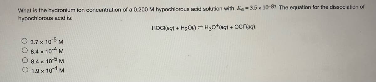 What is the hydronium ion concentration of a 0.200 M hypochlorous acid solution with Ka=3.5 x 10-8? The equation for the dissociation of
hypochlorous acid is:
HOCI(aq) + H2O() = H30*(aq) + OCI"(aq).
O 3.7 x 10-5 M
O 8.4 x 10-4 M
8.4 x 10-5 M
1.9 x 10-4 M
