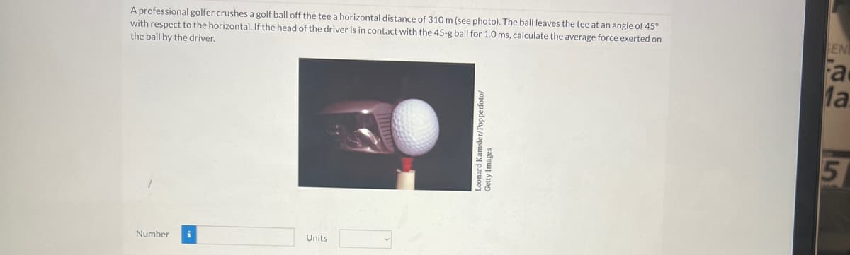 A professional golfer crushes a golf ball off the tee a horizontal distance of 310 m (see photo). The ball leaves the tee at an angle of 45°
with respect to the horizontal. If the head of the driver is in contact with the 45-g ball for 1.0 ms, calculate the average force exerted on
the ball by the driver.
Number i
Units
Leonard Kamsler/Popperfoto/
Getty Images
SEN
Fa
Ma
5
