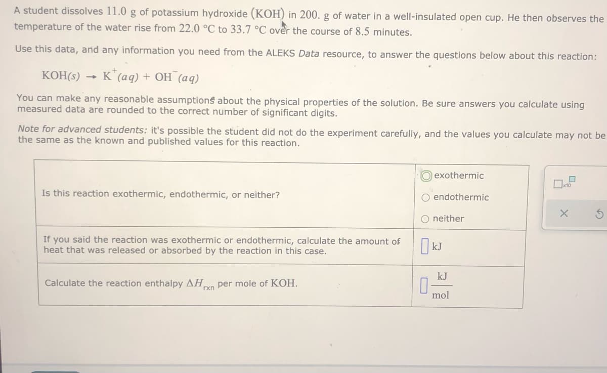 A student dissolves 11.0 g of potassium hydroxide (KOH) in 200. g of water in a well-insulated open cup. He then observes the
temperature of the water rise from 22.0 °C to 33.7 °C over the course of 8.5 minutes.
Use this data, and any information you need from the ALEKS Data resource, to answer the questions below about this reaction:
КОН(:)
K*(aq) + OH (aq)
You can make any reasonable assumptions about the physical properties of the solution. Be sure answers you calculate using
measured data are rounded to the correct number of significant digits.
Note for advanced students: it's possible the student did not do the experiment carefully, and the values you calculate may not be
the same as the known and published values for this reaction.
O exothermic
Is this reaction exothermic, endothermic, or neither?
O endothermic
O neither
If you said the reaction was exothermic or endothermic, calculate the amount of
heat that was released or absorbed by the reaction in this case.
I kJ
Calculate the reaction enthalpy AH,
per mole of KOH.
rxn
mol
