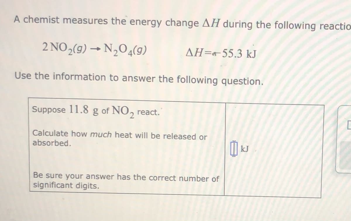 A chemist measures the energy change AH during the following reactio
2 NO,(9) → N,O4(g)
AH=55.3 kJ
Use the information to answer the following question.
Suppose 11.8 g of NO, react.
Calculate how much heat will be released or
absorbed.
kJ
Be sure your answer has the correct number of
significant digits.
