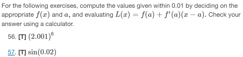 For the following exercises, compute the values given within 0.01 by deciding on the
appropriate f(x) and a, and evaluating L(x) = f(a) + f' (a)(x – a). Check your
answer using a calculator.
56. [T] (2.001)®
57. [T] sin(0.02)
