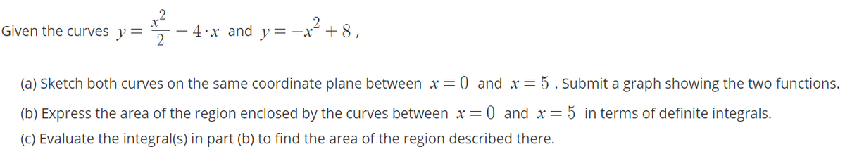 4:x and y=-x°
² + 8,
Given the curves y =
(a) Sketch both curves on the same coordinate plane between x= 0 and x= 5. Submit a graph showing the two functions.
(b) Express the area of the region enclosed by the curves between x = 0 and x= 5 in terms of definite integrals.
(C) Evaluate the integral(s) in part (b) to find the area of the region described there.
