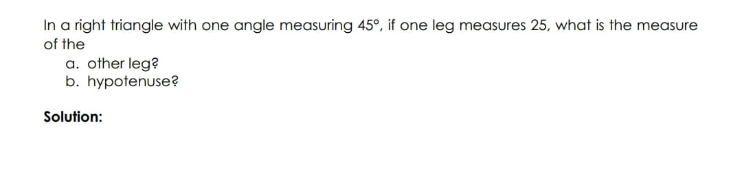 In a right triangle with one angle measuring 45°, if one leg measures 25, what is the measure
of the
a. other leg?
b. hypotenuse?
Solution:
