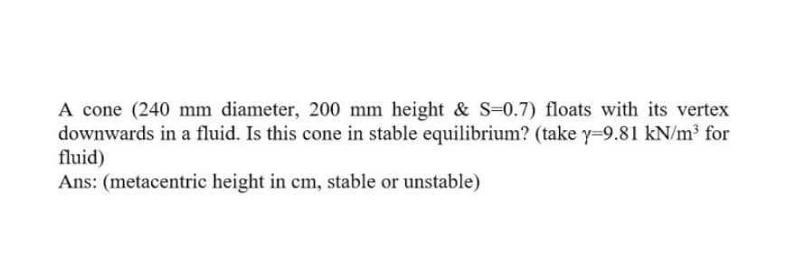 A cone (240 mm diameter, 200 mm height & S=0.7) floats with its vertex
downwards in a fluid. Is this cone in stable equilibrium? (take y=9.81 kN/m³ for
fluid)
Ans: (metacentric height in cm, stable or unstable)
