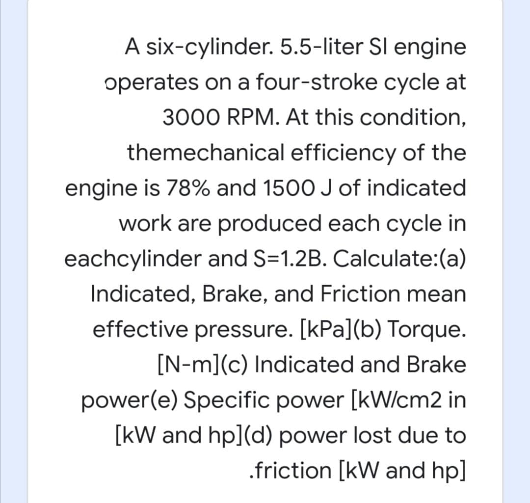 A six-cylinder. 5.5-liter Sl engine
operates on a four-stroke cycle at
3000 RPM. At this condition,
themechanical efficiency of the
engine is 78% and 1500 J of indicated
work are produced each cycle in
eachcylinder and S=1.2B. Calculate:(a)
Indicated, Brake, and Friction mean
effective pressure. [kPa](b) Torque.
[N-m](c) Indicated and Brake
power(e) Specific power [kW/cm2 in
[kW and hp](d) power lost due to
.friction [kW and hp]
