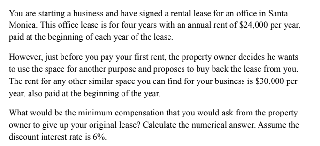 You are starting a business and have signed a rental lease for an office in Santa
Monica. This office lease is for four years with an annual rent of $24,000 per year,
paid at the beginning of each year of the lease.
However, just before you pay your first rent, the property owner decides he wants
to use the space for another purpose and proposes to buy back the lease from you.
The rent for any other similar space you can find for your business is $30,000 per
year, also paid at the beginning of the year.
What would be the minimum compensation that you would ask from the property
owner to give up your original lease? Calculate the numerical answer. Assume the
discount interest rate is 6%.
