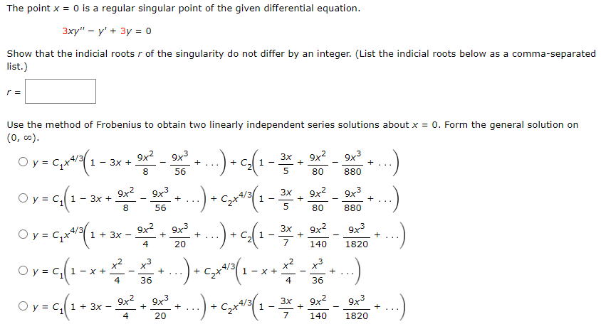 The point x = 0 is a regular singular point of the given differential equation.
Зху" — у' + 3у %3D0
Show that the indicial roots r of the singularity do not differ by an integer. (List the indicial roots below as a comma-separated
list.)
r =
Use the method of Frobenius to obtain two linearly independent series solutions about x = 0. Form the general solution on
(0, c0).
v C,
9x2
1 - 3x +
9x3
3x
9x2
+
9x3
+...
1 -
8
56
80
880
O y = c, 1 - 3x +
9x2
9x3
9x2
3x
+
1
+
8
56
...
80
880
Oy= C;x(1
9x2
9x3
3x
9x2
+
9x3
+
1 + 3x
+
+
-
...
4
20
7
140
1820
x2
x3
x3
+ CzX
+
1 - x +
+
...
36
...
4
36
O y = c, 1 + 3x -
9x
9x3
9x2
9x3
3x
+
+
+
+
4
20
7
140
1820
