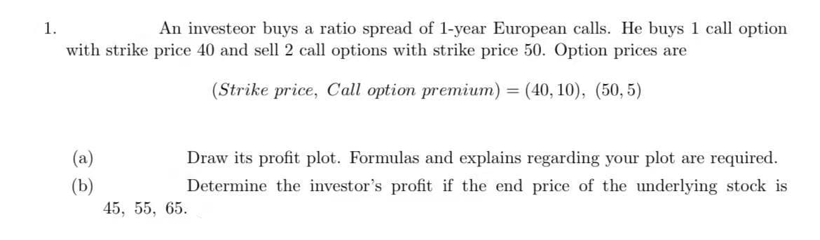 1.
An investeor buys a ratio spread of 1-year European calls. He buys 1 call option
with strike price 40 and sell 2 call options with strike price 50. Option prices are
(Strike price, Call option premium) = (40, 10), (50, 5)
(a)
Draw its profit plot. Formulas and explains regarding your plot are required.
(b)
45, 55, 65.
Determine the investor's profit if the end price of the underlying stock is
