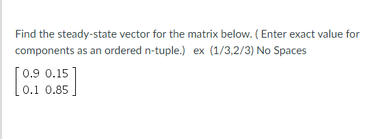 Find the steady-state vector for the matrix below. (Enter exact value for
components as an ordered n-tuple.) ex (1/3,2/3) No Spaces
0.9 0.15
0.1 0.85
