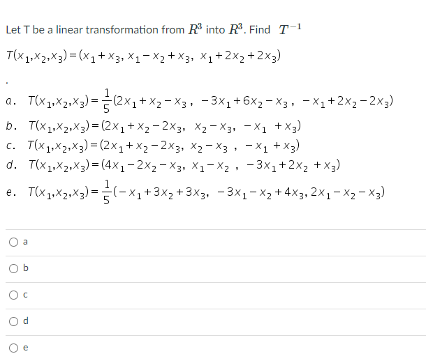 Let T be a linear transformation from R into R. Find T-1
T(X1,X2,X3) = (x1+ X3, X1 – X2 + X3, X1+2x2+2x3)
a. T(x1,X2,X3) =(2×1+ X2 - X3, - 3X1+6x2- X3, - X1+ 2X2-2×3)
b. T(x1,X2,X3) = (2x1+ X2 - 2×3, X2 – X3, - X1 +X3)
c. T(x1,X2,X3) = (2×1+X2-2×3, X2 – X3, - X1
d. T(x1,X2,X3) = (4x1 – 2x2- X3, X1-X2 , - 3x1+2x2 + X3)
+ x3)
e. T(x1,X2,X3);
E(-x1+3x2 +3X3, - 3x1-X2+4X3, 2X1- X2- X3)
a

