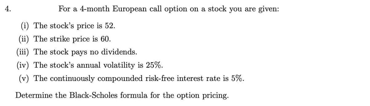 4.
For a 4-month European call option on a stock you are given:
(i) The stock's price is 52.
(ii) The strike price is 60.
(iii) The stock pays no dividends.
(iv) The stock's annual volatility is 25%.
(v) The continuously compounded risk-free interest rate is 5%.
Determine the Black-Scholes formula for the option pricing.

