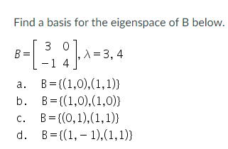 Find a basis for the eigenspace of B below.
3 0
A=3, 4
-1 4
a. B= ((1,0),(1,1)}
b. B= {(1,0),(1,0)}
c. B= {(0,1),(1,1)}
d. B= {(1, – 1),(1,1)}
