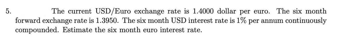 5.
The current USD/Euro exchange rate is 1.4000 dollar per euro. The six month
forward exchange rate is 1.3950. The six month USD interest rate is 1% per annum continuously
compounded. Estimate the six month euro interest rate.
