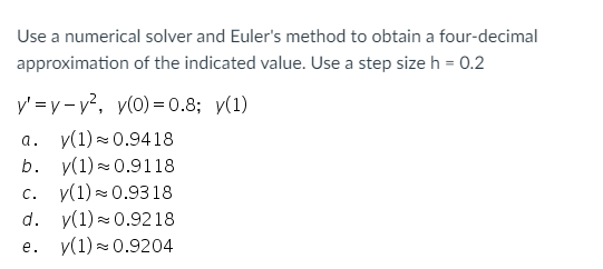 Use a numerical solver and Euler's method to obtain a four-decimal
approximation of the indicated value. Use a step size h = 0.2
y' =y - v?, y(0) = 0.8; y(1)
a. y(1) = 0.9418
v(1) = 0.9118
y(1) - 0.9318
y(1) - 0.9218
e. y(1) = 0.9204
b.
C.
d.
