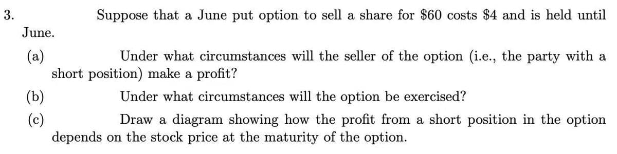 3.
Suppose that a June put option to sell a share for $60 costs $4 and is held until
June.
(a)
short position) make a profit?
Under what circumstances will the seller of the option (i.e., the party with a
(b)
Under what circumstances will the option be exercised?
(c)
depends on the stock price at the maturity of the option.
Draw a diagram showing how the profit from a short position in the option
