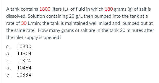 A tank contains 1800 liters (L) of fluid in which 180 grams (g) of salt is
dissolved. Solution containing 20 g/L then pumped into the tank at a
rate of 30 L/min; the tank is maintained well mixed and pumped out at
the same rate. How many grams of salt are in the tank 20 minutes after
the inlet supply is opened?
а.
10830
b.
11304
C.
11324
d.
10434
е.
10334
