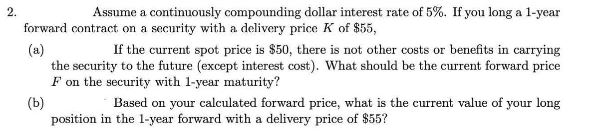 2.
Assume a continuously compounding dollar interest rate of 5%. If you long a 1-year
forward contract on a security with a delivery price K of $55,
(a)
the security to the future (except interest cost). What should be the current forward price
F on the security with 1-year maturity?
If the current spot price is $50, there is not other costs or benefits in carrying
(b)
position in the 1-year forward with a delivery price of $55?
Based on your calculated forward price, what is the current value of your long
