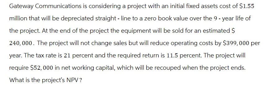 Gateway Communications is considering a project with an initial fixed assets cost of $1.55
million that will be depreciated straight-line to a zero book value over the 9-year life of
the project. At the end of the project the equipment will be sold for an estimated $
240,000. The project will not change sales but will reduce operating costs by $399,000 per
year. The tax rate is 21 percent and the required return is 11.5 percent. The project will
require $52,000 in net working capital, which will be recouped when the project ends.
What is the project's NPV?