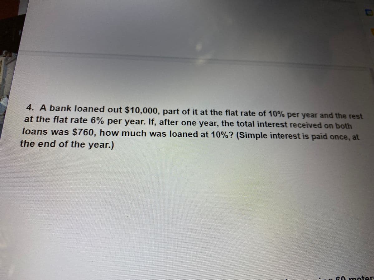 4. A bank loaned out $10,000, part of it at the flat rate of 10% per year and the rest
at the flat rate 6% per year. If, after one year, the total interest received on both
loans was $760, how much was loaned at 10%? (Simple interest is paid once, at
the end of the year.)
cO meter
