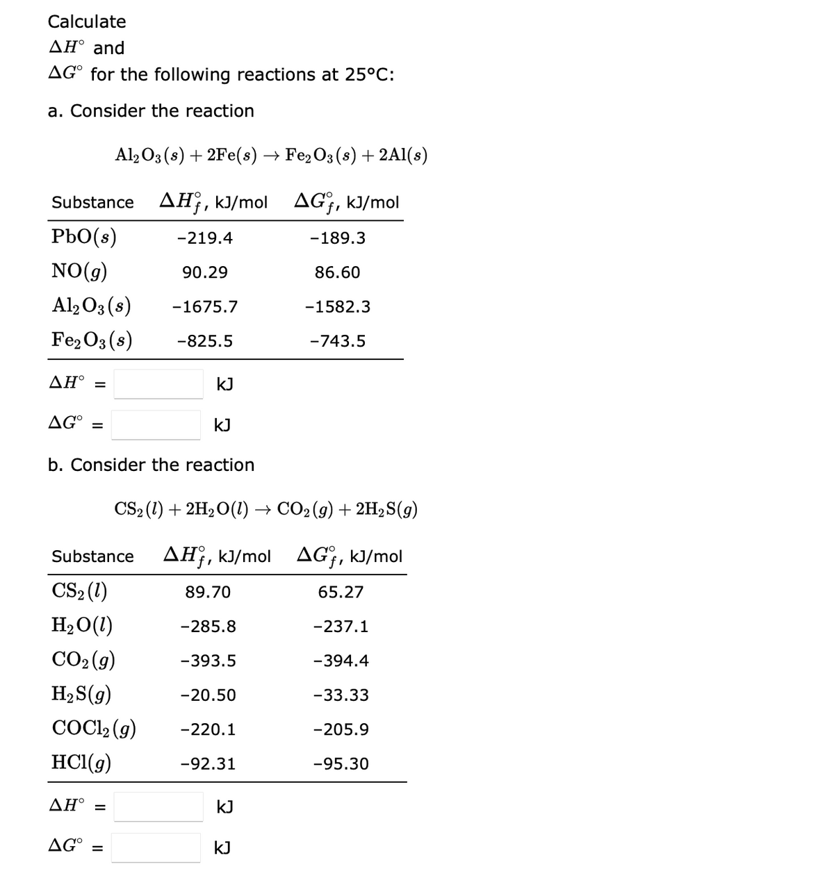 Calculate
ΔΗ° and
AGⓇ for the following reactions at 25°C:
a. Consider the reaction
Al2O3 (s) + 2Fe(s) → Fe₂O3 (s) + 2Al(s)
Substance AH, kJ/mol AG, kJ/mol
Pbo(s)
-219.4
NO(g)
90.29
Al2O3(s) -1675.7
Fe₂O3(s) -825.5
ΔΗ° =
AG =
b. Consider the reaction
AH° =
KJ
AG =
KJ
CS₂ (1) + 2H₂O(1) → CO₂ (g) + 2H₂S(g)
Substance AH, kJ/mol AGf, kJ/mol
CS₂ (1)
H₂O (1)
CO₂(g)
H₂S(g)
COC1₂ (g)
HCl(g)
89.70
-285.8
-393.5
-20.50
-220.1
-92.31
kJ
-189.3
86.60
KJ
-1582.3
-743.5
65.27
-237.1
-394.4
-33.33
-205.9
-95.30