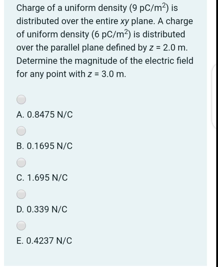 Charge of a uniform density (9 pC/m²) is
distributed over the entire xy plane. A charge
of uniform density (6 pC/m²) is distributed
over the parallel plane defined by z = 2.0 m.
Determine the magnitude of the electric field
for any point with z = 3.0 m.
%D
A. 0.8475 N/C
B. 0.1695 N/C
C. 1.695 N/C
D. 0.339 N/C
E. 0.4237 N/C
