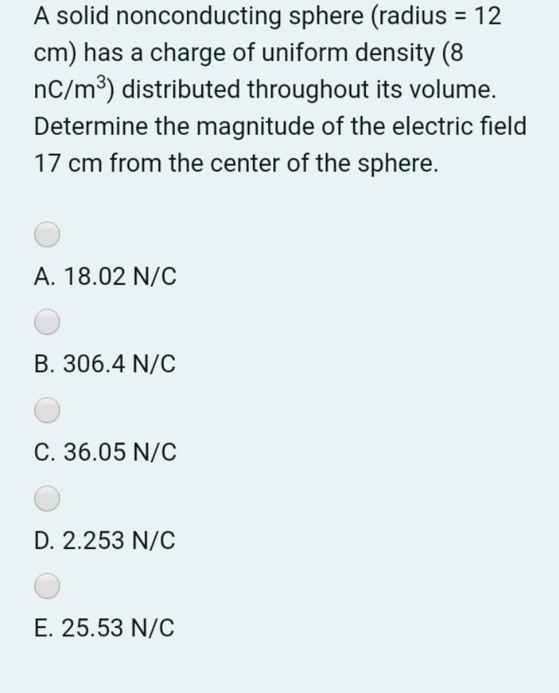 A solid nonconducting sphere (radius = 12
cm) has a charge of uniform density (8
nC/m³) distributed throughout its volume.
Determine the magnitude of the electric field
17 cm from the center of the sphere.
A. 18.02 N/C
B. 306.4 N/C
C. 36.05 N/C
D. 2.253 N/C
E. 25.53 N/C

