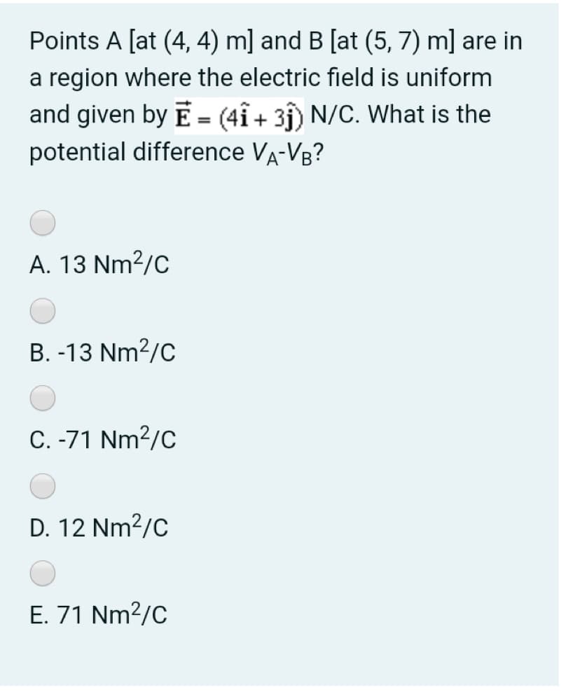 Points A [at (4, 4) m] and B [at (5, 7) m] are in
a region where the electric field is uniform
and given by E= (4î+ 31) N/C. What is the
potential difference VA-VR?
A. 13 Nm?/C
B. -13 Nm?/C
C. -71 Nm2/C
D. 12 Nm?/C
E. 71 Nm2/C
