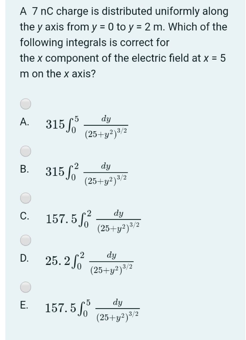 A 7 nC charge is distributed uniformly along
the y axis from y = 0 to y = 2 m. Which of the
following integrals is correct for
the x component of the electric field at x = 5
m on the x axis?
dy
315 o
(25+y²)³/2
А.
dy
315
(25+y²)³/2
В.
157. 5
dy
С.
(25+y²)³/2
dy
25. 2 f
D.
(25+y²)%/2
Е.
157. 5
5
dy
(25+y²)®/2
