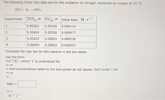 The following initial rate data are for the oxidation of nitrogen monoxide by oxygen at 25 °C:
2NO+O₂ → 2NO₂
Experiment [NO]o, M
[02]o, M
Initial Rate, M-s-¹
S
0.00202
0.00326
0.000119
0.00404
0.00326
0.000477
0.00202
0.00652
0.000238
0.00404 0.00652 0.000953
Complete the rate law for this reaction in the box below.
Use the form
k[A] [B]", where '1' is understood for
1
3
4
m or
n and concentrations taken to the zero power do not appear. Don't enter 1 for
m or
n.
Rate =
k=
M-2.8-¹