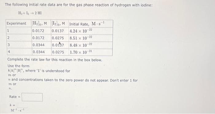 The following initial rate data are for the gas phase reaction of hydrogen with iodine:
H₂+1₂ → 2 HI
Experiment [H₂0, M [12]o, M Initial Rate, M-s-¹
0.0172
0.0137
4.24 x 10-22
0.0172
0.0275
8.51 x 10-22
0.0344
0.0137
8.48 x 10-22
0.0344
0.0275
1.70 x 10-2
1
2
3
4
Complete the rate law for this reaction in the box below.
Use the form
k[A] [B]", where '1' is understood for
m or
n and concentrations taken to the zero power do not appear. Don't enter 1 for
m or
11.
Rate=
k=
M-1