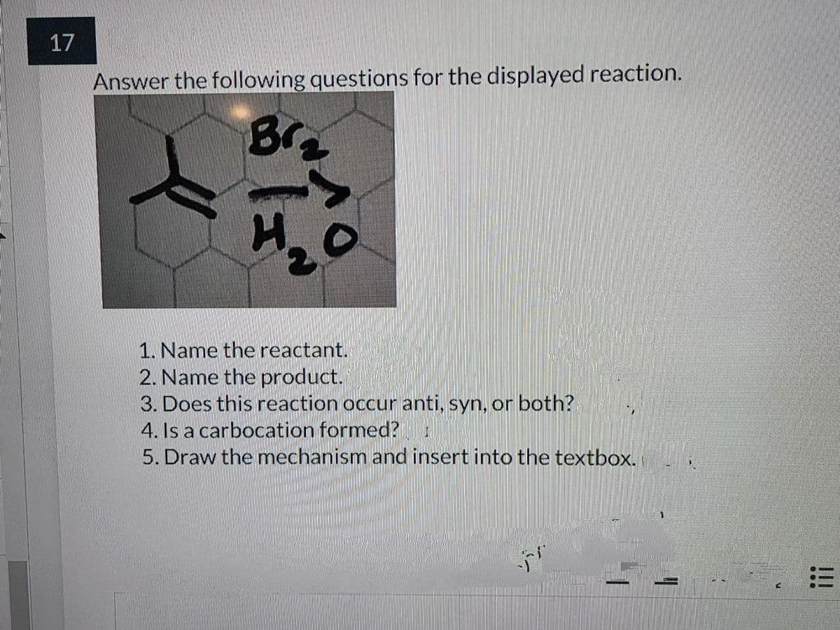 17
Answer the following questions for the displayed reaction.
Br
H2
1. Name the reactant.
2. Name the product.
3. Does this reaction occur anti, syn, or both?
4. Is a carbocation formed?
5. Draw the mechanism and insert into the textbox.
ンシ
!!!