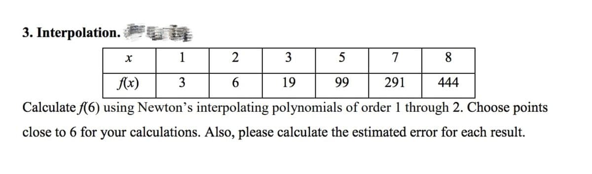 3. Interpolation.FUL
1
2
7
8
f(x) 3
6
291
444
Calculate f(6) using Newton's interpolating polynomials of order 1 through 2. Choose points
close to 6 for your calculations. Also, please calculate the estimated error for each result.
X
3
19
5
99
