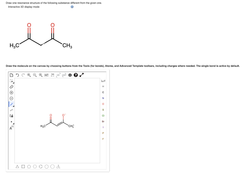 Draw one resonance structure of the following substance different from the given one.
Interactive 3D display mode
H3C
Draw the molecule on the canvas by choosing buttons from the Tools (for bonds), Atoms, and Advanced Template toolbars, including charges where needed. The single bond is active by default.
DO CH 20
NN
12
A
CH3
H₂C
[1]
CH₂
[
H
с
N
O
S
CI
Br
I
P
F