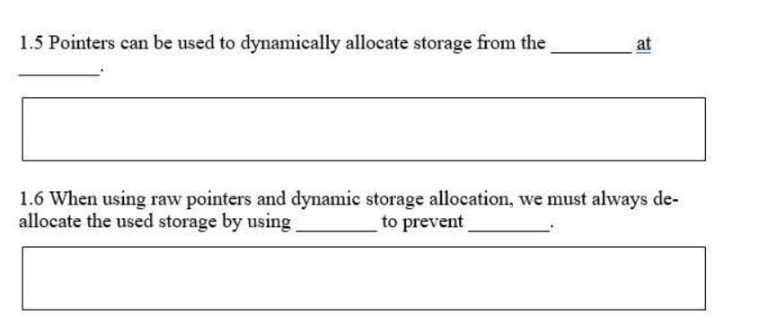 1.5 Pointers can be used to dynamically allocate storage from the
at
1.6 When using raw pointers and dynamic storage allocation, we must always de-
allocate the used storage by using
to prevent