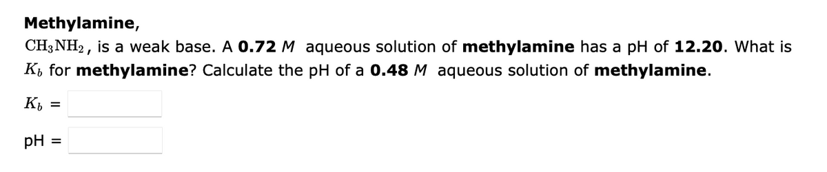 Methylamine,
CH3NH2, is a weak base. A 0.72 M aqueous solution of methylamine has a pH of 12.20. What is
K, for methylamine? Calculate the pH of a 0.48 M aqueous solution of methylamine.
Kb
pH =
=