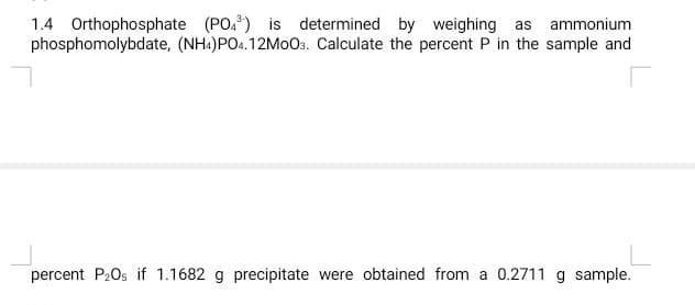 1.4 Orthophosphate (PO³) is determined by weighing as ammonium
phosphomolybdate, (NH4)PO4.12MoO3. Calculate the percent P in the sample and
r
percent P₂0s if 1.1682 g precipitate were obtained from a 0.2711 g sample.