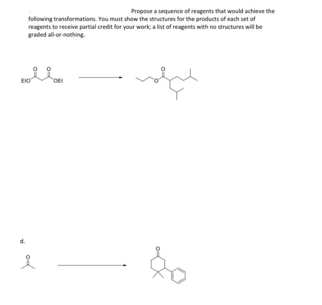 Propose a sequence of reagents that would achieve the
following transformations. You must show the structures for the products of each set of
reagents to receive partial credit for your work; a list of reagents with no structures will be
graded all-or-nothing.
Eto
d.
여
OEt
ليهم