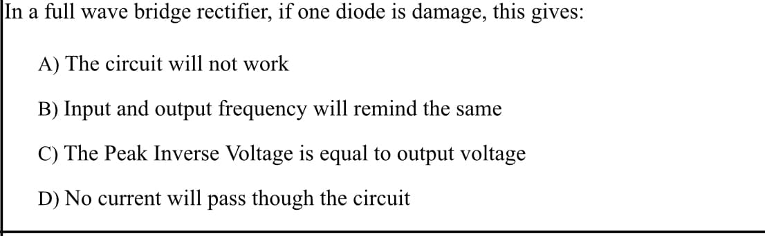 In a full wave bridge rectifier, if one diode is damage, this gives:
A) The circuit will not work
B) Input and output frequency will remind the same
C) The Peak Inverse Voltage is equal to output voltage
D) No current will pass though the circuit
