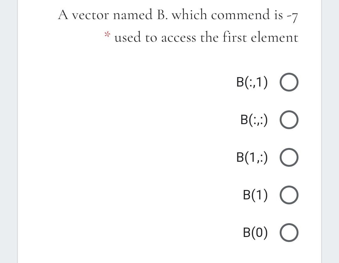 A vector named B. which commend is -7
* used to access the first element
B(;,1) O
B(:,;) O
B(1,;) O
B(1) O
B(0) O
