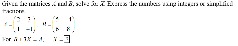 Given the matrices A and B, solve for X. Express the numbers using integers or simplified
fractions.
5 -4
B =
6
2 3
A
1 -1
For B+3X = A,
X = |?
