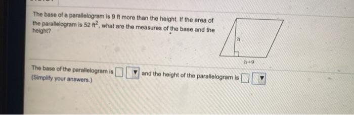 The base of a parallelogram is 9 ft more than the height. If the area of
the parallelogram is 52 ft, what are the measures of the base and the
height?
h+9
The base of the parallelogram is
(Simplify your answers.)
and the height of the parallelogram is
